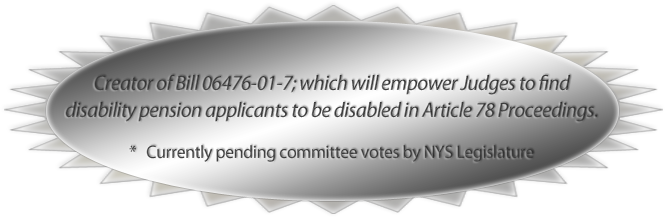 Creator of Bill 06476-01-7; which will empower Judges to find
disability pension applicants to be disabled in Article 78 Proceedings. * Currently pending committee votes by NYS Legislature